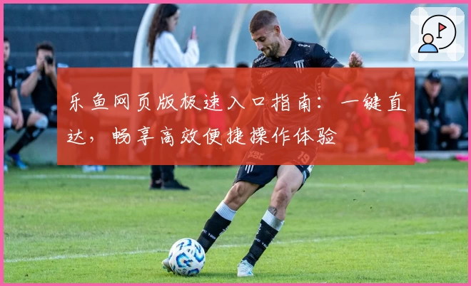 乐鱼网页版极速入口指南：一键直达，畅享高效便捷操作体验