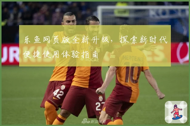 乐鱼网页版全新升级，探索新时代便捷使用体验指南