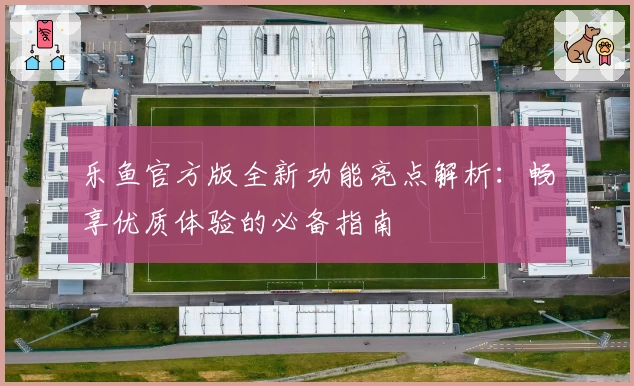 乐鱼官方版全新功能亮点解析：畅享优质体验的必备指南