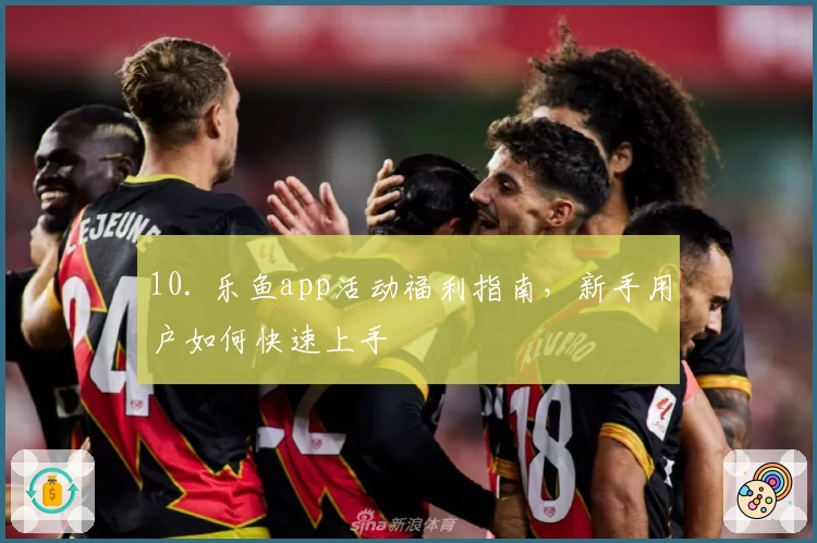 10. 乐鱼app活动福利指南，新手用户如何快速上手