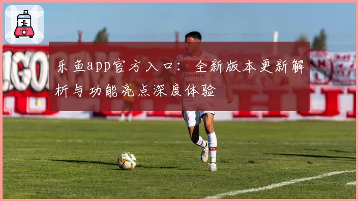 乐鱼app官方入口：全新版本更新解析与功能亮点深度体验