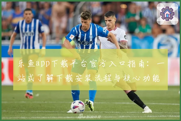 乐鱼app下载平台官方入口指南：一站式了解下载安装流程与核心功能亮点