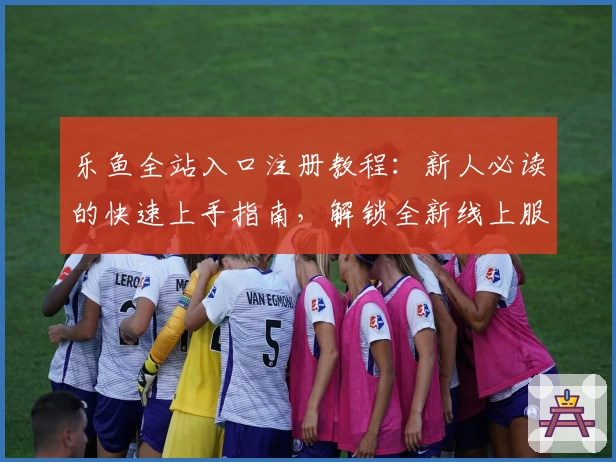 乐鱼全站入口注册教程：新人必读的快速上手指南，解锁全新线上服务体验