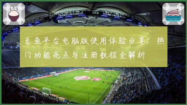 乐鱼平台电脑版使用体验分享：热门功能亮点与注册教程全解析