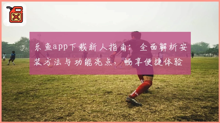乐鱼app下载新人指南：全面解析安装方法与功能亮点，畅享便捷体验