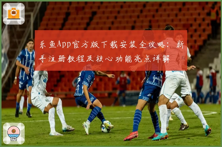 乐鱼App官方版下载安装全攻略：新手注册教程及核心功能亮点详解