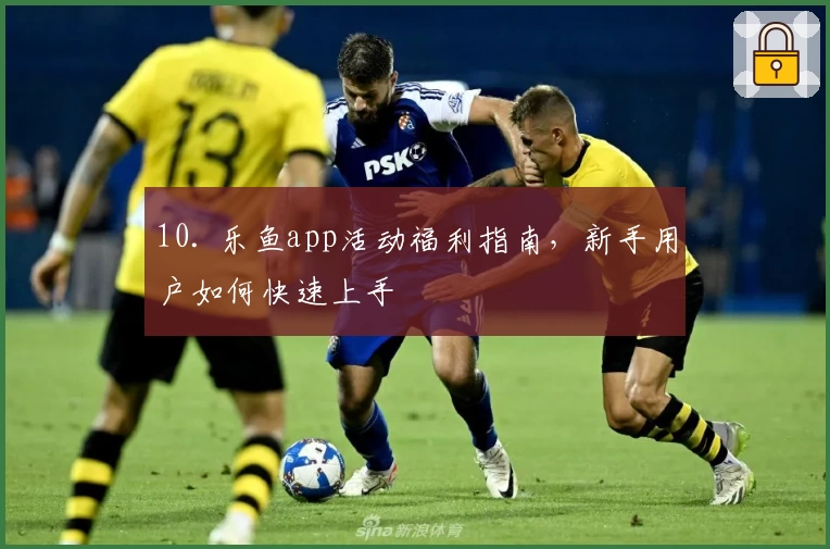 10. 乐鱼app活动福利指南，新手用户如何快速上手