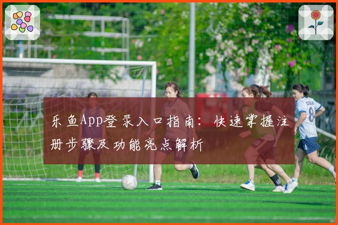 乐鱼App登录入口指南：快速掌握注册步骤及功能亮点解析