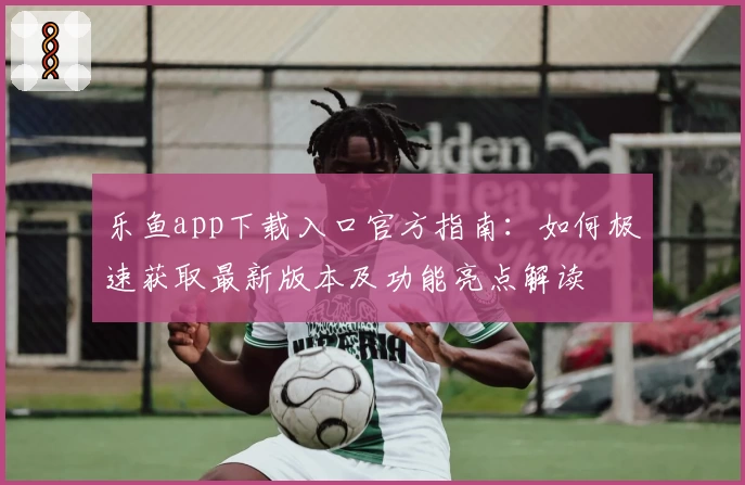 乐鱼app下载入口官方指南：如何极速获取最新版本及功能亮点解读