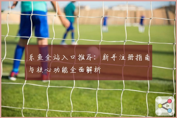 乐鱼全站入口推荐：新手注册指南与核心功能全面解析