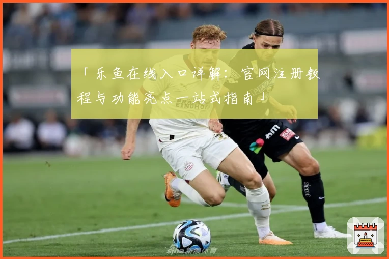 「乐鱼在线入口详解：官网注册教程与功能亮点一站式指南」