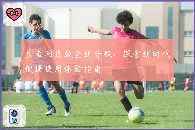 乐鱼网页版全新升级，探索新时代便捷使用体验指南