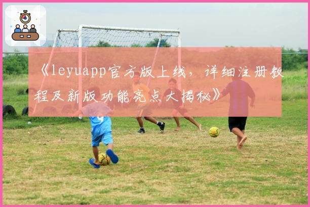 《leyuapp官方版上线，详细注册教程及新版功能亮点大揭秘》