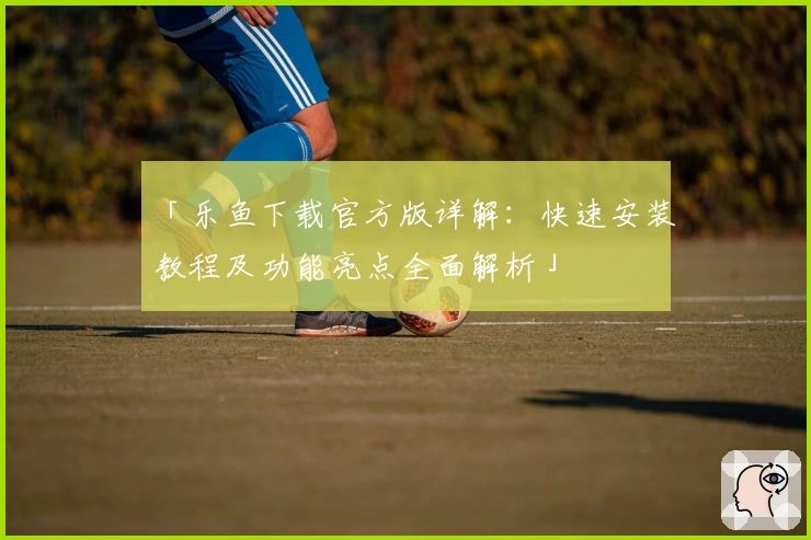 「乐鱼下载官方版详解：快速安装教程及功能亮点全面解析」