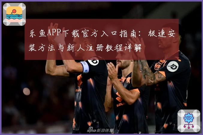 乐鱼APP下载官方入口指南：极速安装方法与新人注册教程详解