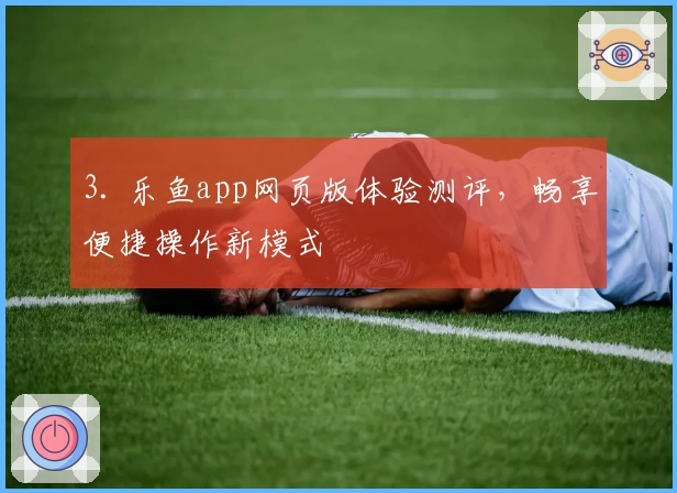 3. 乐鱼app网页版体验测评,畅享便捷操作新模式