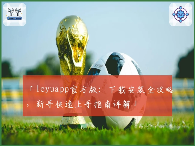 「leyuapp官方版：下载安装全攻略，新手快速上手指南详解」