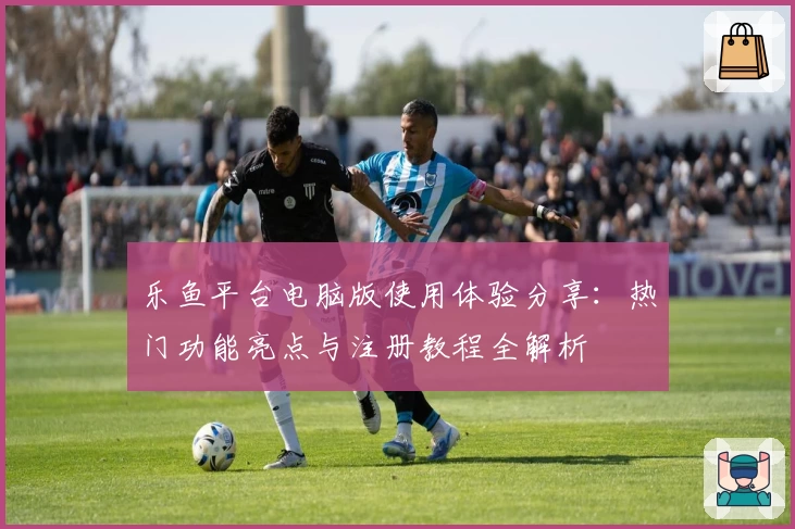 乐鱼平台电脑版使用体验分享：热门功能亮点与注册教程全解析