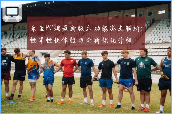 乐鱼PC端最新版本功能亮点解析：畅享畅快体验与全新优化升级