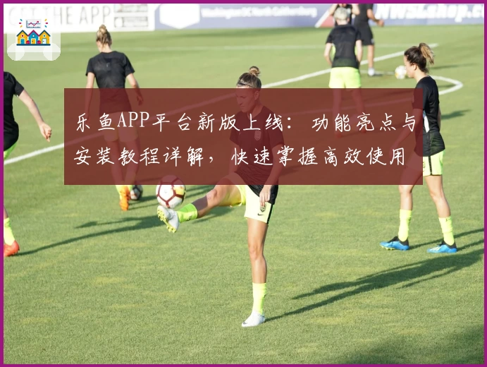 乐鱼APP平台新版上线：功能亮点与安装教程详解，快速掌握高效使用技巧