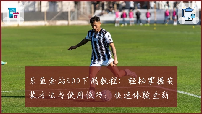 乐鱼全站app下载教程：轻松掌握安装方法与使用技巧，快速体验全新版本功能亮点