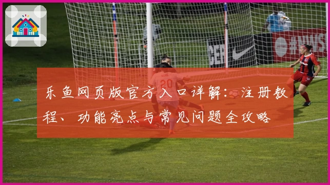乐鱼网页版官方入口详解：注册教程、功能亮点与常见问题全攻略