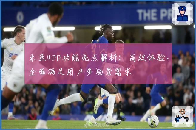 乐鱼app功能亮点解析：高效体验，全面满足用户多场景需求