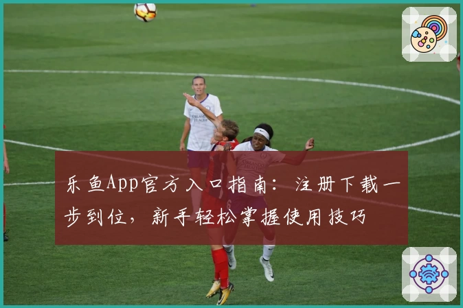 乐鱼App官方入口指南：注册下载一步到位，新手轻松掌握使用技巧