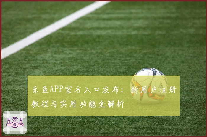 乐鱼APP官方入口发布：新用户注册教程与实用功能全解析