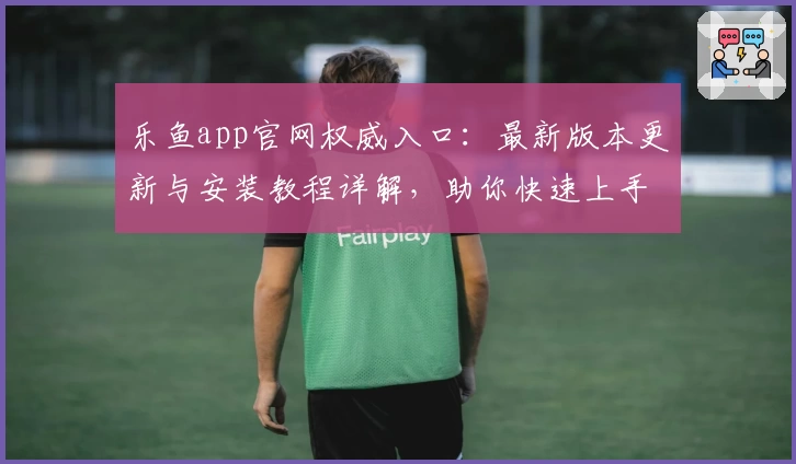 乐鱼app官网权威入口:最新版本更新与安装教程详解,助你快速上手