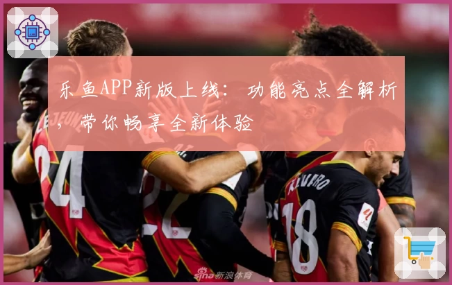 乐鱼APP新版上线：功能亮点全解析，带你畅享全新体验