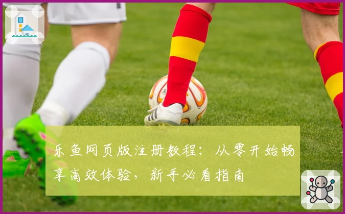 乐鱼网页版注册教程：从零开始畅享高效体验，新手必看指南