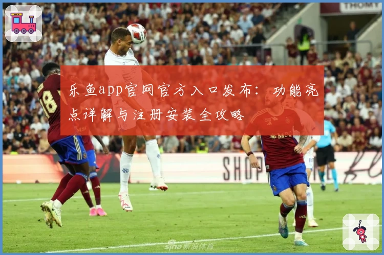 乐鱼app官网官方入口发布：功能亮点详解与注册安装全攻略