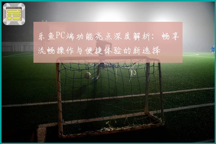 乐鱼PC端功能亮点深度解析:畅享流畅操作与便捷体验的新选择