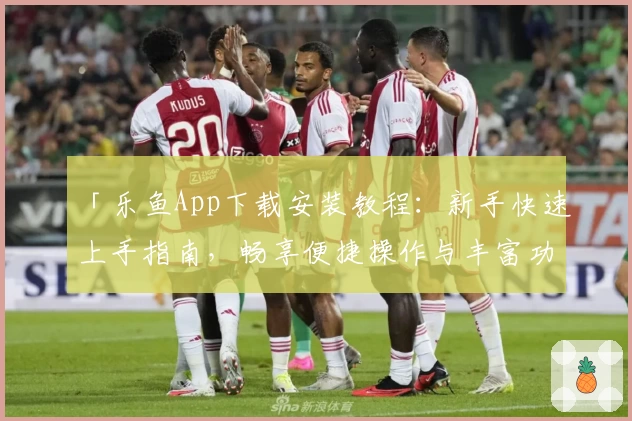 「乐鱼App下载安装教程：新手快速上手指南，畅享便捷操作与丰富功能」