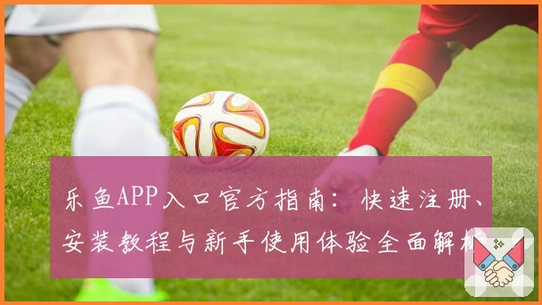 乐鱼APP入口官方指南:快速注册、安装教程与新手使用体验全面解析
