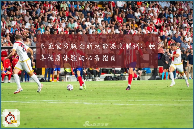 乐鱼官方版全新功能亮点解析：畅享优质体验的必备指南