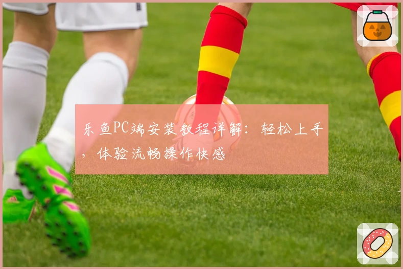 乐鱼PC端安装教程详解：轻松上手，体验流畅操作快感