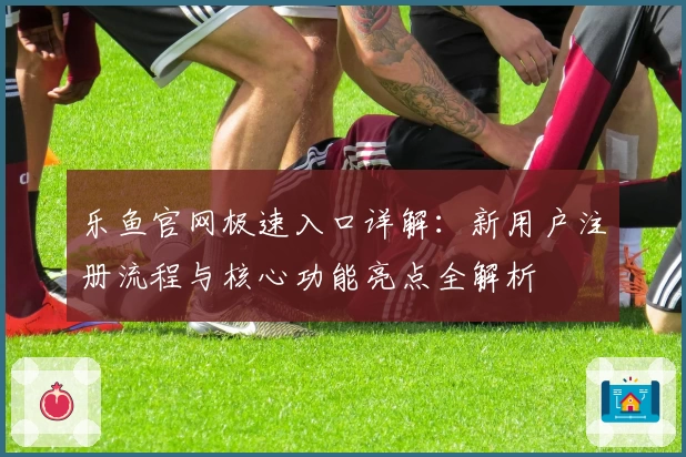 乐鱼官网极速入口详解：新用户注册流程与核心功能亮点全解析
