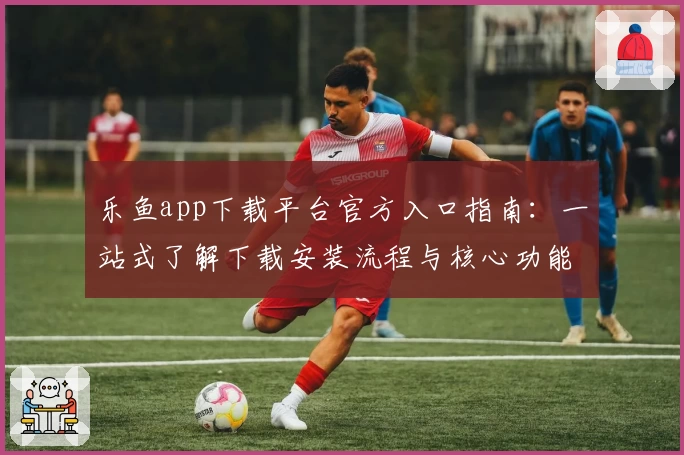 乐鱼app下载平台官方入口指南：一站式了解下载安装流程与核心功能亮点