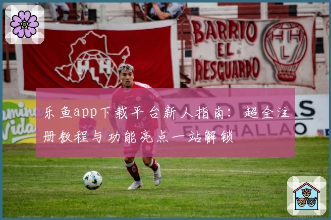 乐鱼app下载平台新人指南：超全注册教程与功能亮点一站解锁