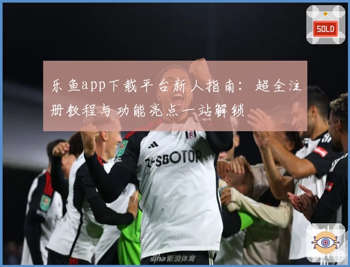 乐鱼app下载平台新人指南：超全注册教程与功能亮点一站解锁