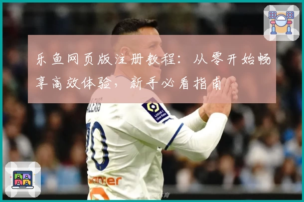 乐鱼网页版注册教程：从零开始畅享高效体验，新手必看指南