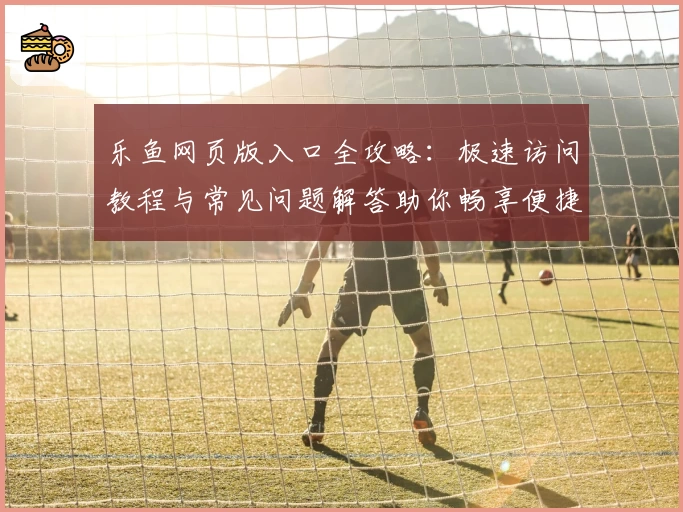乐鱼网页版入口全攻略：极速访问教程与常见问题解答助你畅享便捷体验