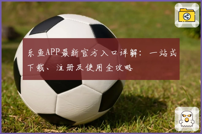 乐鱼APP最新官方入口详解：一站式下载、注册及使用全攻略