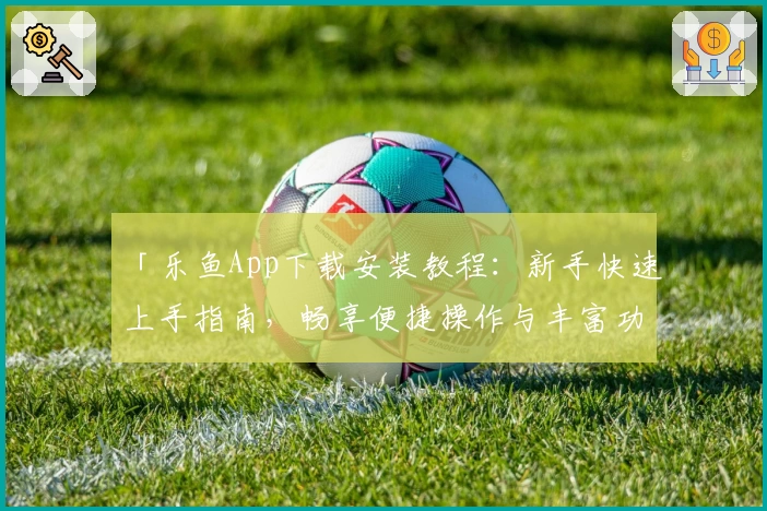 「乐鱼App下载安装教程：新手快速上手指南，畅享便捷操作与丰富功能」