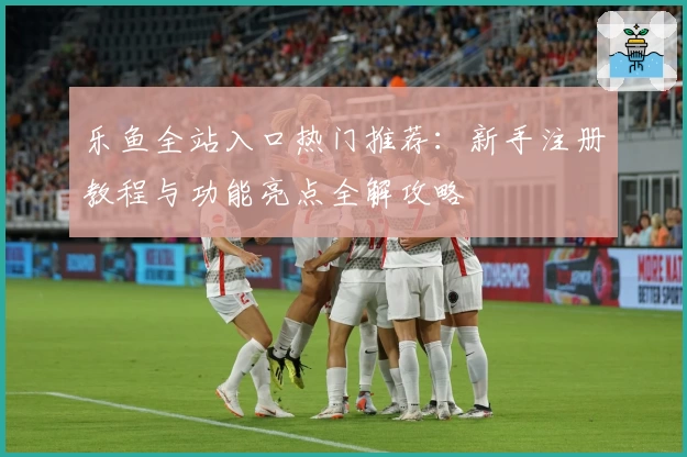 乐鱼全站入口热门推荐：新手注册教程与功能亮点全解攻略