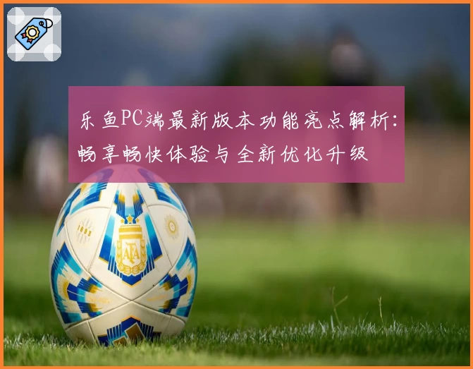 乐鱼PC端最新版本功能亮点解析：畅享畅快体验与全新优化升级