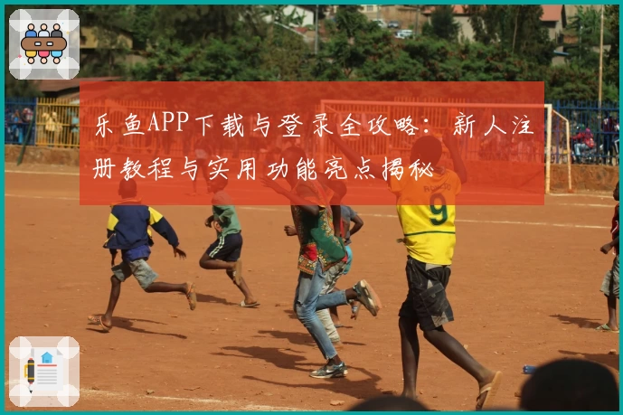 乐鱼APP下载与登录全攻略：新人注册教程与实用功能亮点揭秘