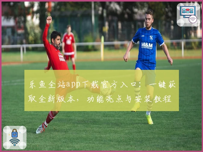 乐鱼全站app下载官方入口：一键获取全新版本，功能亮点与安装教程详解